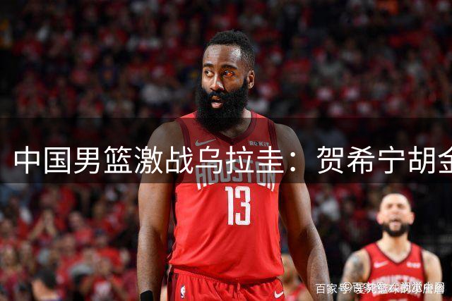 中国男篮激战乌拉圭：贺希宁胡金秋表现稳健，后卫线面临考验