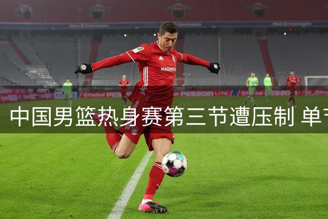 中国男篮热身赛第三节遭压制 单节输8分总比分落后17分