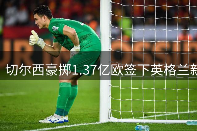 切尔西豪掷1.37亿欧签下英格兰新核 罗杰斯成今夏标王