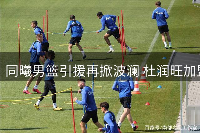 同曦男篮引援再掀波澜 杜润旺加盟引爆转会猜想
