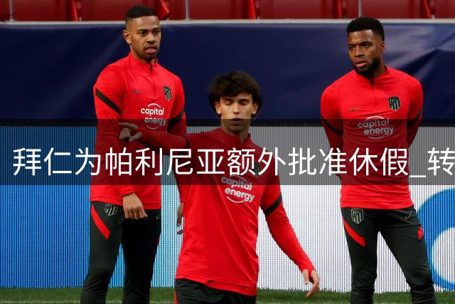 拜仁为帕利尼亚额外批准休假 转会谈判进展顺利或促成直接签约