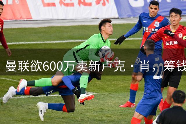 曼联欲600万卖新卢克·肖，筹钱签纽卡左闸！球迷怒斥重蹈皇马天才覆辙