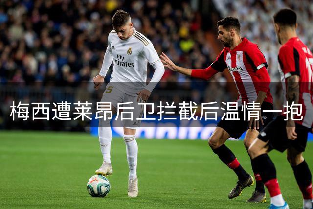 梅西遭莱昂后卫拦截后温情一抱