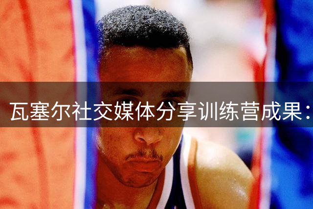 瓦塞尔社交媒体分享训练营成果：初次办营圆满收官