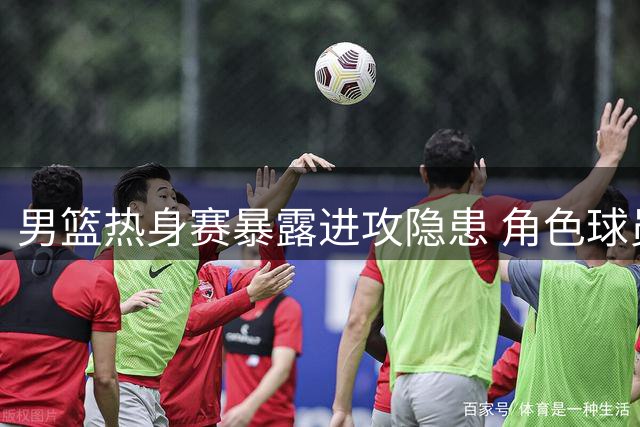 男篮热身赛暴露进攻隐患 角色球员挑大梁非长久之计