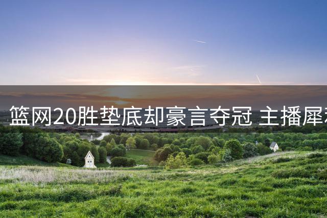 篮网20胜垫底却豪言夺冠 主播犀利质疑引热议