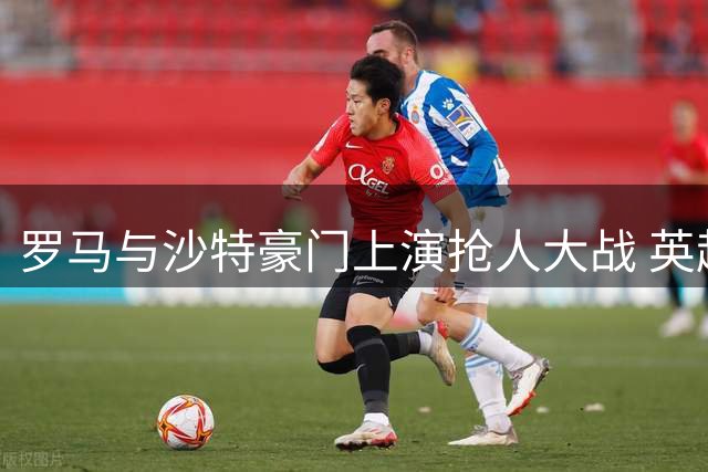 罗马与沙特豪门上演抢人大战 英超飞翼转会陷拉锯战