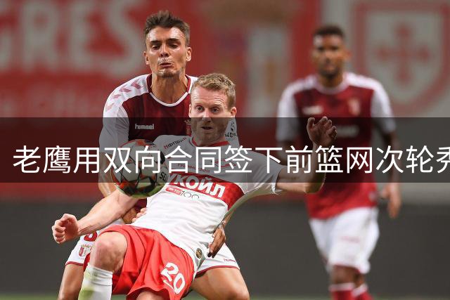 老鹰用双向合同签下前篮网次轮秀，新赛季困难是他最后的机会了？