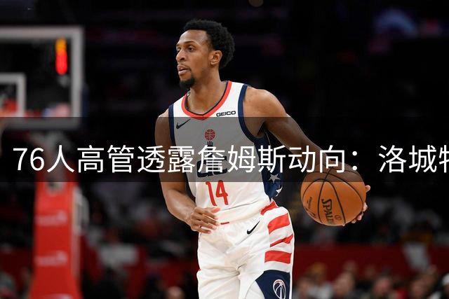 76人高管透露詹姆斯动向：洛城特训后行程暂未定 费城归期待揭晓