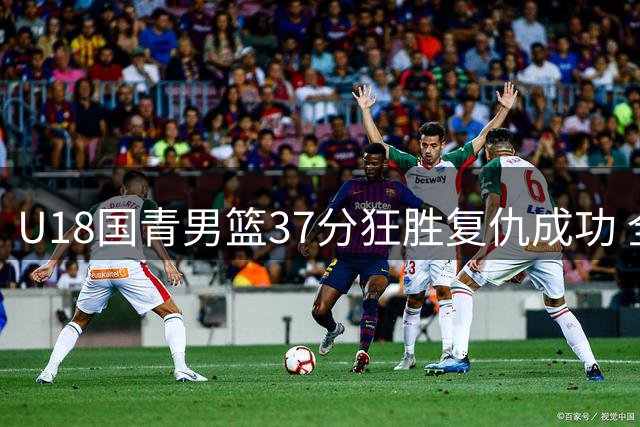 U18国青男篮37分狂胜复仇成功 全主力出击展亚洲杯争冠实力